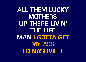 ALL THEM LUCKY
MOTHERS

UP THERE LIVIN'
THE LIFE

MAN I GOTTA GET
MY ASS
TO NASHVILLE