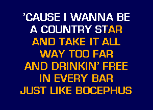 'CAUSE I WANNA BE
A COUNTRY STAR
AND TAKE IT ALL

WAY T00 FAR
AND DRINKIN' FREE
IN EVERY BAR
JUST LIKE BOCEPHUS