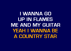 I WANNA GO
UP IN FLAMES
ME AND MY GUITAR
YEAH I WANNA BE
A COUNTRY STAR

g