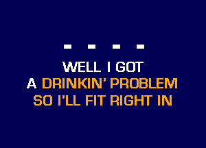 WELL I GOT

A DRINKIN' PROBLEM
SO I'LL FIT RIGHT IN