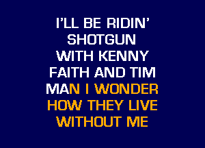 PLL BE RIDIN'
SHOTGUN
WITH KENNY
FAITH AND TIM

MAN I WONDER
HOW THEY LIVE
WITHOUT ME