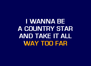 I WANNA BE
A COUNTRY STAR

AND TAKE IT ALL
WAY T00 FAR