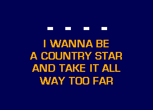 I WANNA BE

A COUNTRY STAR
AND TAKE IT ALL

WAY TOO FAR