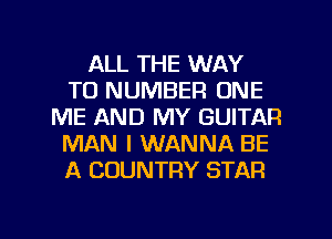 ALL THE WAY
TO NUMBER ONE
ME AND MY GUITAR
MAN I WANNA BE
A COUNTRY STAR

g