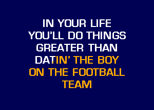 IN YOUR LIFE
YOU'LL DO THINGS
GREATER THAN
DATIN' THE BOY
ON THE FOOTBALL
TEAM

g