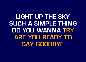 LIGHT UP THE SKY
SUCH A SIMPLE THING
DO YOU WANNA TRY
ARE YOU READY TO
SAY GOODBYE