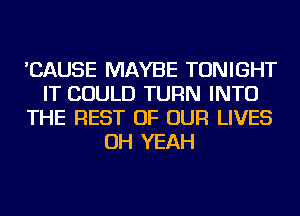 'CAUSE MAYBE TONIGHT
IT COULD TURN INTO
THE REST OF OUR LIVES
OH YEAH