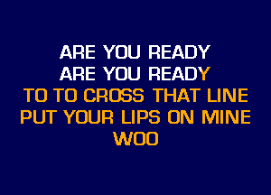 ARE YOU READY
ARE YOU READY
T0 T0 CROSS THAT LINE
PUT YOUR LIPS ON MINE
WOO