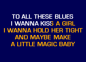 TO ALL THESE BLUES
I WANNA KISS A GIRL
I WANNA HOLD HER TIGHT
AND MAYBE MAKE
A LITTLE MAGIC BABY