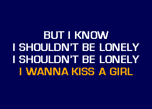 BUT I KNOW
I SHOULDN'T BE LONELY
I SHOULDN'T BE LONELY
I WANNA KISS A GIRL