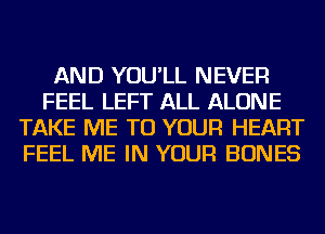 AND YOU'LL NEVER
FEEL LEFT ALL ALONE
TAKE ME TO YOUR HEART
FEEL ME IN YOUR BONES