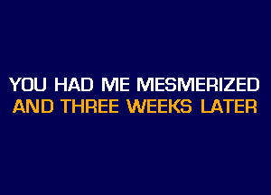 YOU HAD ME MESMERIZED
AND THREE WEEKS LATER