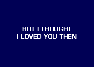 BUT I THOUGHT

I LOVED YOU THEN