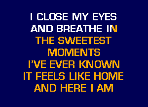 l CLOSE MY EYES
AND BREATHE IN
THE SWEETEST
MOMENTS
I'VE EVER KNOWN
IT FEELS LIKE HOME

AND HERE I AM I