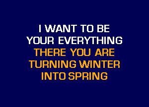 I WANT TO BE
YOUR EVERYTHING
THERE YOU ARE
TURNING WINTER
INTO SPRING

g