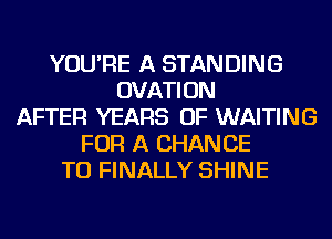 YOU'RE A STANDING
OVATION
AFTER YEARS OF WAITING
FOR A CHANCE
TO FINALLY SHINE