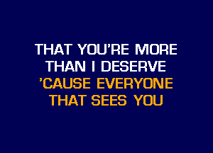 THAT YOU'RE MORE
THAN I DESERVE
'CAUSE EVERYONE
THAT SEES YOU

g