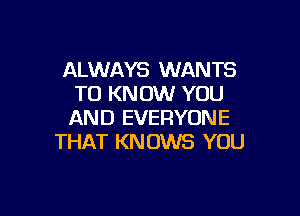 ALWAYS WANTS
TO KNOW YOU

AN D EVERYON E
THAT KN 0W8 YOU