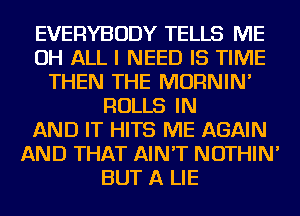 EVERYBODY TELLS ME
OH ALL I NEED IS TIME
THEN THE MORNIN'
ROLLS IN
AND IT HITS ME AGAIN
AND THAT AIN'T NOTHIN'
BUT A LIE