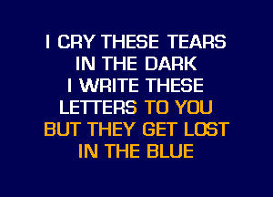 l CRY THESE TEARS
IN THE DARK
I WRITE THESE
LETTERS TO YOU
BUT THEY GET LOST
IN THE BLUE

g