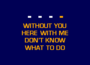 WITHOUT YOU

HERE WITH ME
DON'T KNOW

WHAT TO DO