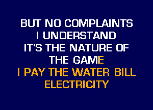 BUT NO COMPLAINTS
I UNDERSTAND
IT'S THE NATURE OF
THE GAME
I PAY THE WATER BILL
ELECTRICITY