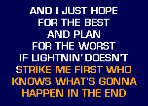 AND I JUST HOPE
FOR THE BEST
AND PLAN
FOR THE WORST
IF LIGHTNIN' DOESN'T
STRIKE ME FIRST WHO
KNOWS WHATS GONNA
HAPPEN IN THE END