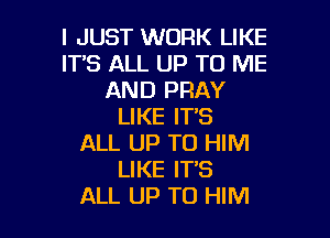 I JUST WORK LIKE
IT'S ALL UP TO ME
AND PRAY
LIKE IT'S

ALL UP TO HIM
LIKE IT'S
ALL UP TO HIM