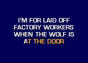 I'M FOR LAID OFF
FACTORY WORKERS
WHEN THE WOLF IS

AT THE DOOR

g