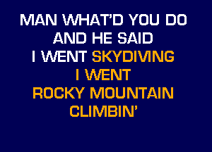 MAN WHATD YOU DO
AND HE SAID
I WENT SKYDIVING
I WENT
ROCKY MOUNTAIN
CLIMBIN'