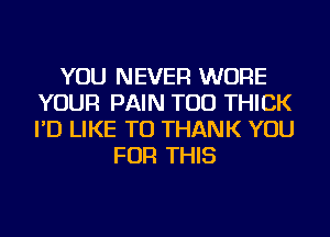 YOU NEVER WURE
YOUR PAIN TOD THICK
I'D LIKE TO THANK YOU

FOR THIS
