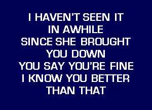 I HAVEN'T SEEN IT
IN AWHILE
SINCE SHE BROUGHT
YOU DOWN
YOU SAY YOU'RE FINE
I KNOW YOU BETTER
THAN THAT