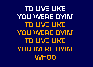 TO LIVE LIKE
YOU WERE DYIN'
TO LIVE LIKE
YOU WERE DYIM
TO LIVE LIKE
YOU WERE DYIN'

WHOO l