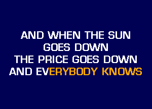AND WHEN THE SUN
GOES DOWN
THE PRICE GOES DOWN
AND EVERYBODY KNOWS