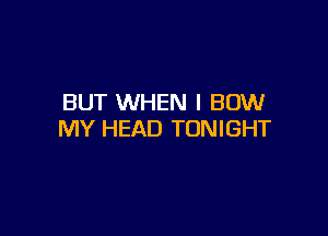 BUT WHEN I BOW

MY HEAD TONIGHT