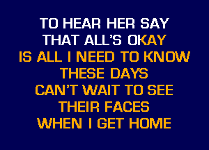 TO HEAR HER SAY
THAT ALL'S OKAY
IS ALL I NEED TO KNOW
THESE DAYS
CAN'T WAIT TO SEE
THEIR FACES
WHEN I GET HOME