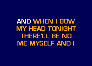 AND WHEN I BOW
MY HEAD TONIGHT
THERE'LL BE N0
ME MYSELF AND I

g