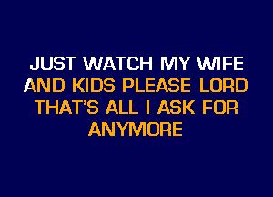 JUST WATCH MY WIFE
AND KIDS PLEASE LORD
THAT'S ALL I ASK FOR
ANYMORE