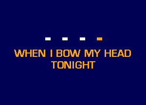 WHEN I BOW MY HEAD
TONIGHT