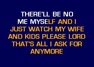 THERE'LL BE NU
ME MYSELF AND I
JUST WATCH MY WIFE
AND KIDS PLEASE LORD
THAT'S ALL I ASK FOR
ANYMORE