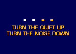 TURN THE QUIET UP
TURN THE NOISE DOWN