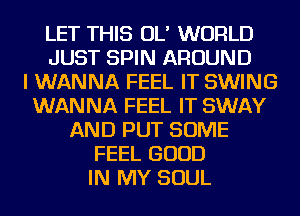 LET THIS OL' WORLD
JUST SPIN AROUND
I WANNA FEEL IT SWING
WANNA FEEL IT SWAY
AND PUT SOME
FEEL GOOD
IN MY SOUL