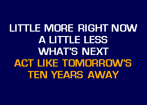 LI'ITLE MORE RIGHT NOW
A LITTLE LESS
WHAT'S NEXT

ACT LIKE TOMORROW'S
TEN YEARS AWAY