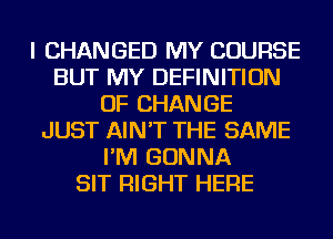 I CHANGED MY COURSE
BUT MY DEFINITION
OF CHANGE
JUST AIN'T THE SAME
I'M GONNA
SIT RIGHT HERE