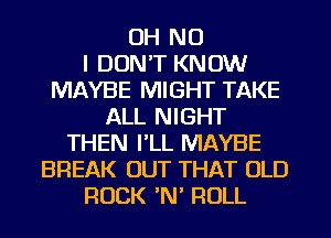 OH NO
I DON'T KNOW
MAYBE MIGHT TAKE
ALL NIGHT
THEN I'LL MAYBE
BREAK OUT THAT OLD
ROCK N ROLL