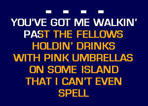 YOU'VE GO ME WALKIN'
PAST THE FELLOWS
HOLDIN' DRINKS
WITH PINK UMBRELLAS
ON SOME ISLAND
THAT I CAN'T EVEN
SPELL