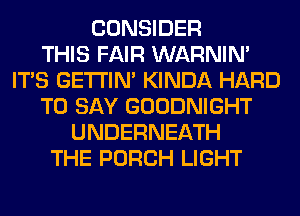 CONSIDER
THIS FAIR WARNIN'
ITS GETI'IM KINDA HARD
TO SAY GOODNIGHT
UNDERNEATH
THE PORCH LIGHT