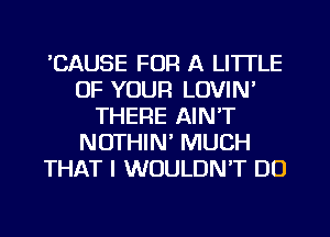 CAUSE FOR A LITTLE
OF YOUR LOVIN'
THERE AIN'T
NOTHIN' MUCH
THAT I WOULDN'T DO