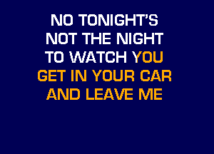N0 TONIGHT'S
NOT THE NIGHT
TO WATCH YOU

GET IN YOUR CAR
AND LEAVE ME

g