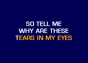 SO TELL ME
WHY ARE THESE

TEARS IN MY EYES